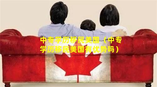 中专学历移民美国（中专学历移民美国有优势吗）